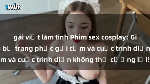 gái việt làm tình Phim sex cosplay: Giấc mơ cùng những bộ trang phục gợi cảm và cuộc trình diễn không thể cưỡng lại!
