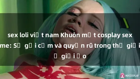 sex loli việt nam Khuôn mặt cosplay sex anime: Sự gợi cảm và quyến rũ trong thế giới ảo
