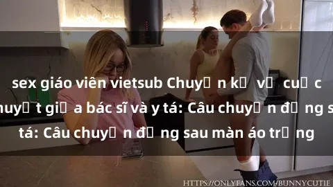 sex giáo viên vietsub Chuyện kể về cuộc tình đầy nhiệt huyết giữa bác sĩ và y tá: Câu chuyện đằng sau màn áo trắng