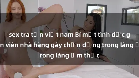 sex tra tấn việt nam Bí mật tình dục giữa nhân viên nhà hàng gây chấn động trong làng ẩm thực
