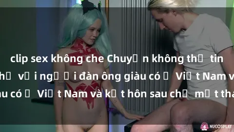 clip sex không che Chuyện không thể tin nổi: Gái Tây quan hệ với người đàn ông giàu có ở Việt Nam và kết hôn sau chỉ một tháng