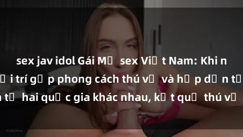 sex jav idol Gái Mỹ sex Việt Nam: Khi nền công nghiệp giải trí gặp phong cách thú vị và hấp dẫn từ hai quốc gia khác nhau, kết quả thú vị không thể bỏ qua.