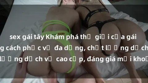 sex gái tây Khám phá thế giới của gái gọi Việt Nam: Phong cách phục vụ đa dạng, chất lượng dịch vụ cao cấp, đáng giá mọi khoản chi phí