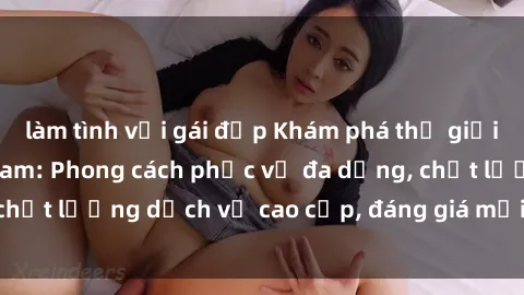làm tình với gái đẹp Khám phá thế giới của gái gọi Việt Nam: Phong cách phục vụ đa dạng, chất lượng dịch vụ cao cấp, đáng giá mọi khoản chi phí