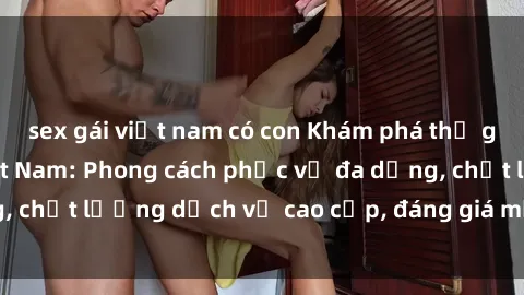 sex gái việt nam có con Khám phá thế giới của gái gọi Việt Nam: Phong cách phục vụ đa dạng, chất lượng dịch vụ cao cấp, đáng giá mọi khoản chi phí