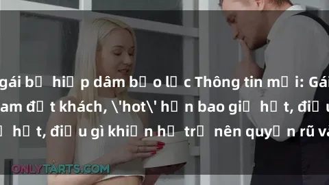 gái bị hiếp dâm bạo lực Thông tin mới: Gái call girl Việt Nam đắt khách, 'hot' hơn bao giờ hết, điều gì khiến họ trở nên quyến rũ và đáng chú ý?