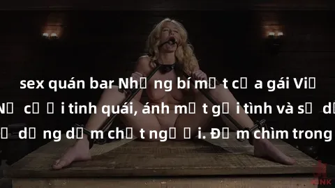 sex quán bar Những bí mật của gái Việt Nam dâm đãng: Nụ cười tinh quái, ánh mắt gợi tình và sự dụng dẫm chết người. Đắm chìm trong vòng xoay đam mê!
