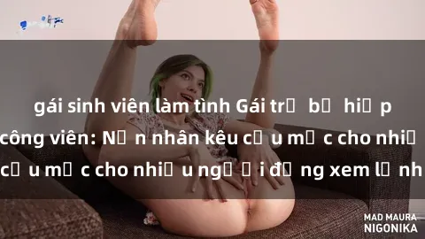 gái sinh viên làm tình Gái trẻ bị hiếp dâm bạo lực trong công viên: Nạn nhân kêu cứu mặc cho nhiều người đứng xem lạnh lùng