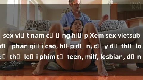 sex việt nam cưỡng hiếp Xem sex vietsub miễn phí tại nhà, độ phân giải cao, hấp dẫn, đầy đủ thể loại phim từ teen, milf, lesbian, đến hentai và jav.