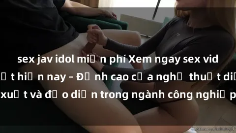 sex jav idol miễn phí Xem ngay sex video Việt Nam hot nhất hiện nay – Đỉnh cao của nghệ thuật diễn xuất và đạo diễn trong ngành công nghiệp phim người lớn tại đây!