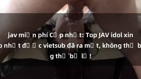 jav miễn phí Cập nhật: Top JAV idol xinh đẹp nhất được vietsub đã ra mắt, không thể bỏ lỡ!