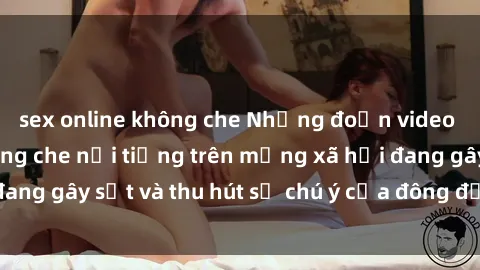 sex online không che Những đoạn video sex Việt Nam không che nổi tiếng trên mạng xã hội đang gây sốt và thu hút sự chú ý của đông đảo người xem.