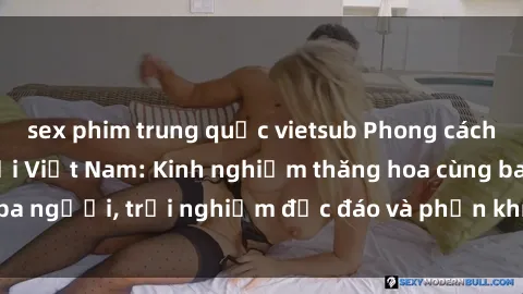 sex phim trung quốc vietsub Phong cách sex 3P độc đáo tại Việt Nam: Kinh nghiệm thăng hoa cùng ba người, trải nghiệm độc đáo và phấn khích không thể bỏ lỡ!
