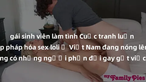 gái sinh viên làm tình Cuộc tranh luận về việc có nên hợp pháp hóa sex loli ở Việt Nam đang nóng lên. Đồng thời, cũng có những người phản đối gay gắt việc này vì lo ngại về tác động tiêu cực lên trẻ e