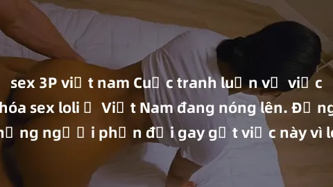 sex 3P việt nam Cuộc tranh luận về việc có nên hợp pháp hóa sex loli ở Việt Nam đang nóng lên. Đồng thời, cũng có những người phản đối gay gắt việc này vì lo ngại về tác động tiêu cực lên trẻ em và xã