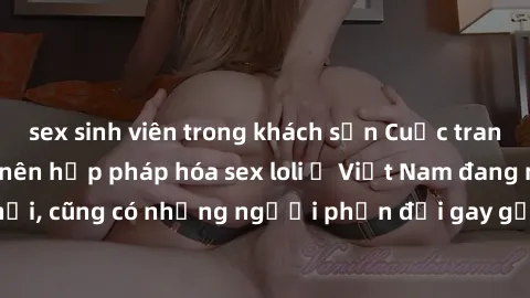 sex sinh viên trong khách sạn Cuộc tranh luận về việc có nên hợp pháp hóa sex loli ở Việt Nam đang nóng lên. Đồng thời, cũng có những người phản đối gay gắt việc này vì lo ngại về tác động tiêu cực lê