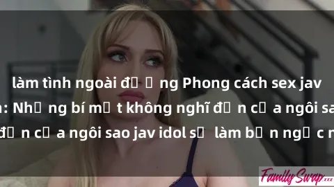 làm tình ngoài đường Phong cách sex jav idol siêu hấp dẫn: Những bí mật không nghĩ đến của ngôi sao jav idol sẽ làm bạn ngạc nhiên!