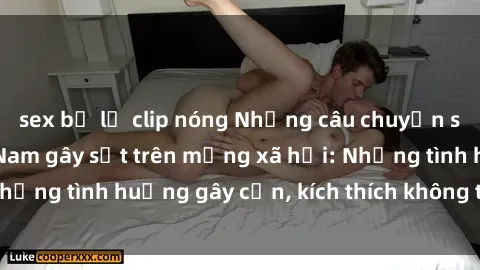 sex bị lộ clip nóng Những câu chuyện sex sinh viên Việt Nam gây sốt trên mạng xã hội: Những tình huống gây cấn, kích thích không thể bỏ qua