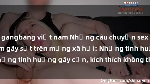 gangbang việt nam Những câu chuyện sex sinh viên Việt Nam gây sốt trên mạng xã hội: Những tình huống gây cấn, kích thích không thể bỏ qua