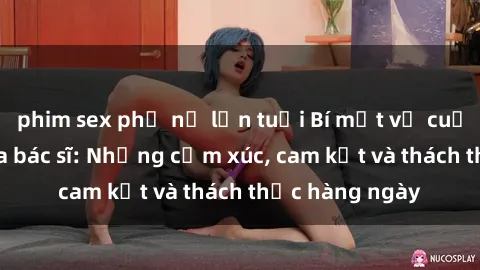 phim sex phụ nữ lớn tuổi Bí mật về cuộc sống sex của bác sĩ: Những cảm xúc, cam kết và thách thức hàng ngày