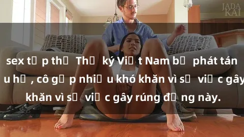 sex tập thể Thư ký Việt Nam bị phát tán clip sex đáng xấu hổ, cô gặp nhiều khó khăn vì sự việc gây rúng động này.