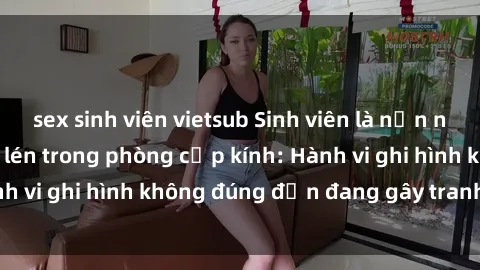 sex sinh viên vietsub Sinh viên là nạn nhân của video quay lén trong phòng cấp kính: Hành vi ghi hình không đúng đắn đang gây tranh cãi lớn