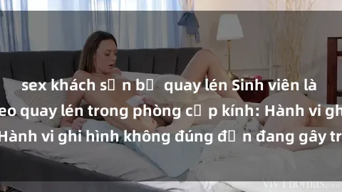 sex khách sạn bị quay lén Sinh viên là nạn nhân của video quay lén trong phòng cấp kính: Hành vi ghi hình không đúng đắn đang gây tranh cãi lớn