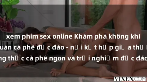 xem phim sex online Khám phá không khí độc đáo tại sex quán cà phê độc đáo - nơi kết hợp giữa thưởng thức cà phê ngon và trải nghiệm độc đáo của không gian sex shop.