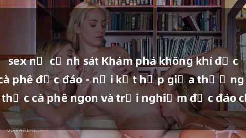 sex nữ cảnh sát Khám phá không khí độc đáo tại sex quán cà phê độc đáo - nơi kết hợp giữa thưởng thức cà phê ngon và trải nghiệm độc đáo của không gian sex shop.