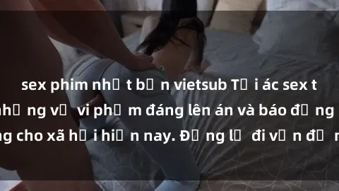sex phim nhật bản vietsub Tội ác sex tra tấn Việt Nam: những vụ vi phạm đáng lên án và báo động cho xã hội hiện nay. Đừng lờ đi vấn đề nghiêm trọng này!
