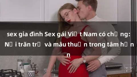 sex gia đình Sex gái Việt Nam có chồng: Nỗi trăn trở và mâu thuẫn trong tâm hồn