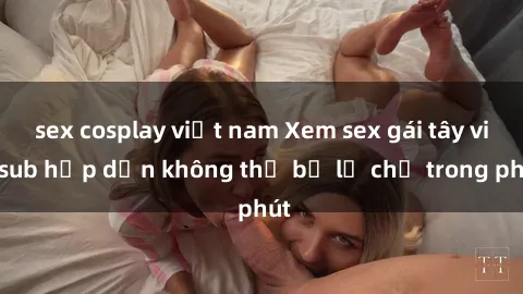 sex cosplay việt nam Xem sex gái tây vietsub hấp dẫn không thể bỏ lỡ chỉ trong phút