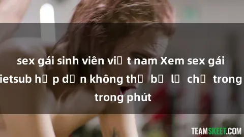 sex gái sinh viên việt nam Xem sex gái tây vietsub hấp dẫn không thể bỏ lỡ chỉ trong phút