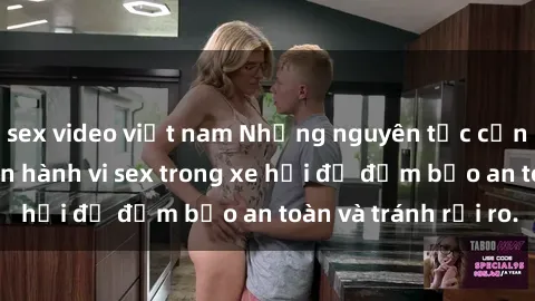sex video việt nam Những nguyên tắc cần nhớ khi thực hiện hành vi sex trong xe hơi để đảm bảo an toàn và tránh rủi ro.