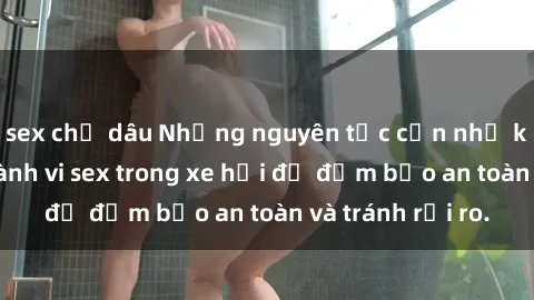 sex chị dâu Những nguyên tắc cần nhớ khi thực hiện hành vi sex trong xe hơi để đảm bảo an toàn và tránh rủi ro.