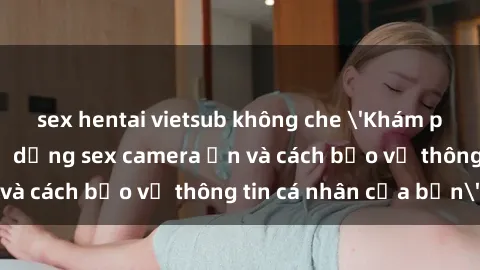 sex hentai vietsub không che 'Khám phá nguy cơ của việc sử dụng sex camera ẩn và cách bảo vệ thông tin cá nhân của bạn'