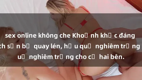 sex online không che Khoảnh khắc đáng buồn: Sex khách sạn bị quay lén, hậu quả nghiêm trọng cho cả hai bên.