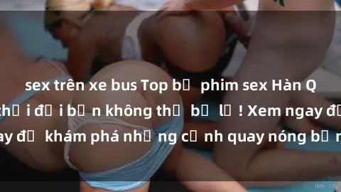 sex trên xe bus Top bộ phim sex Hàn Quốc hot nhất mọi thời đại bạn không thể bỏ lỡ! Xem ngay để khám phá những cảnh quay nóng bỏng, đầy nghẹt thở!