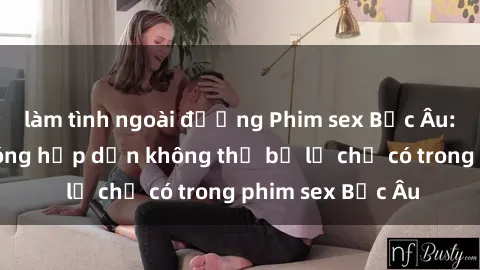 làm tình ngoài đường Phim sex Bắc Âu: Những cảnh nóng hấp dẫn không thể bỏ lỡ chỉ có trong phim sex Bắc Âu