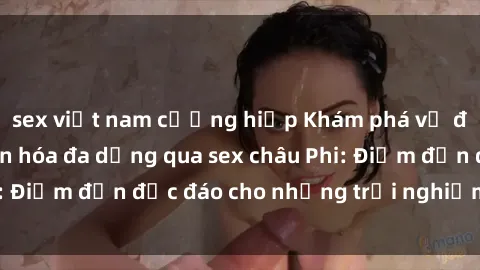 sex việt nam cưỡng hiếp Khám phá vẻ đẹp tự nhiên và văn hóa đa dạng qua sex châu Phi: Điểm đến độc đáo cho những trải nghiệm khó quên