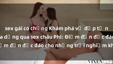sex gái có chồng Khám phá vẻ đẹp tự nhiên và văn hóa đa dạng qua sex châu Phi: Điểm đến độc đáo cho những trải nghiệm khó quên