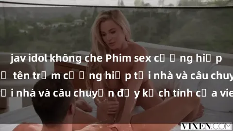 jav idol không che Phim sex cưỡng hiếp vietsub: Nữ sinh bị tên trộm cưỡng hiếp tại nhà và câu chuyện đầy kịch tính của vietsub