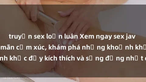 truyện sex loạn luân Xem ngay sex jav không che để thỏa mãn cảm xúc, khám phá những khoảnh khắc đầy kích thích và sống động nhất chỉ trong click!