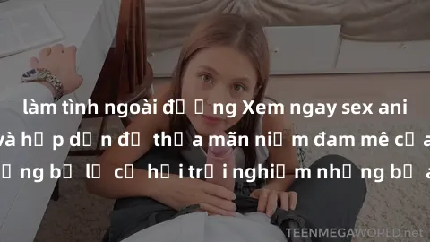 làm tình ngoài đường Xem ngay sex anime vietsub cực hot và hấp dẫn để thỏa mãn niềm đam mê của bạn! Đừng bỏ lỡ cơ hội trải nghiệm những bộ anime đỉnh cao chỉ có tại đây!