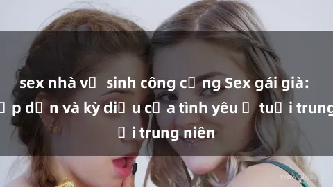 sex nhà vệ sinh công cộng Sex gái già: Sự hấp dẫn và kỳ diệu của tình yêu ở tuổi trung niên