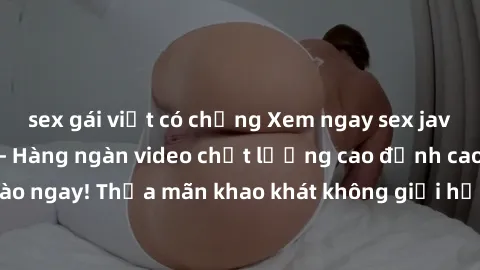 sex gái việt có chồng Xem ngay sex jav full HD miễn phí - Hàng ngàn video chất lượng cao đỉnh cao chỉ cần click vào ngay! Thỏa mãn khao khát không giới hạn, đón chờ những trải nghiệm mới lạ!