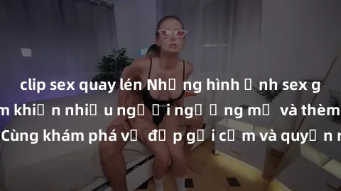 clip sex quay lén Những hình ảnh sex gái sinh viên Việt Nam khiến nhiều người ngưỡng mộ và thèm khát. Cùng khám phá vẻ đẹp gợi cảm và quyến rũ của những cô gái trẻ này.