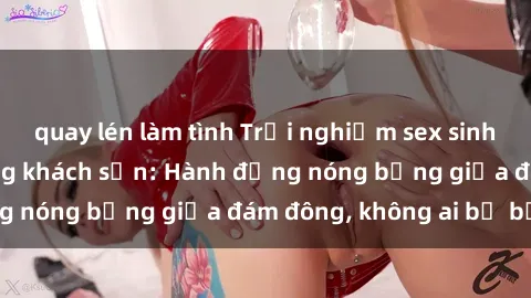 quay lén làm tình Trải nghiệm sex sinh viên sôi động trong khách sạn: Hành động nóng bỏng giữa đám đông, không ai bị bỏ lỡ
