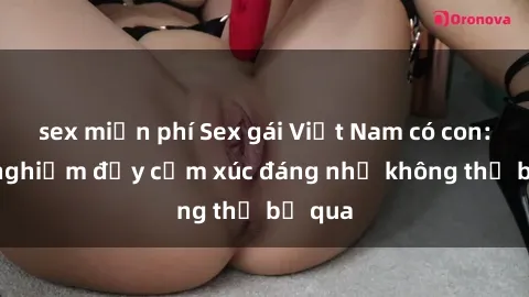 sex miễn phí Sex gái Việt Nam có con: Trải nghiệm đầy cảm xúc đáng nhớ không thể bỏ qua