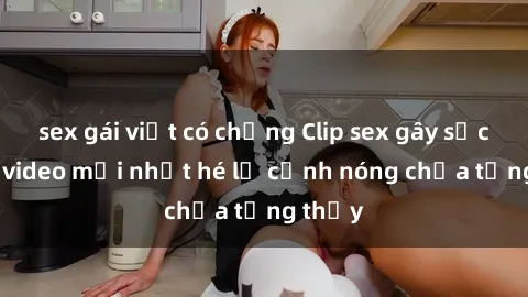 sex gái việt có chồng Clip sex gây sốc: Loạt video mới nhất hé lộ cảnh nóng chưa từng thấy